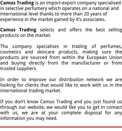Camus Trading is an import-export company specialised in selective perfumery which operates on a national and international level thanks to more than 20 years of experience in the market gained by its associates.  Camus Trading selects and offers the best selling products on the market.  Tha company specialises in trading of perfumes, cosmetics and skincare products, making sure the products are sourced from within the European Union and buying directly from the manufacturer or from trusted suppliers.  In order to improve our distribution network we are looking for clients that would like to work with us in the international trading market.  If you dont know Camus Trading and you just found us through our website, we would like you to get in contact with us, we are at your complete disposal for any information you may need.