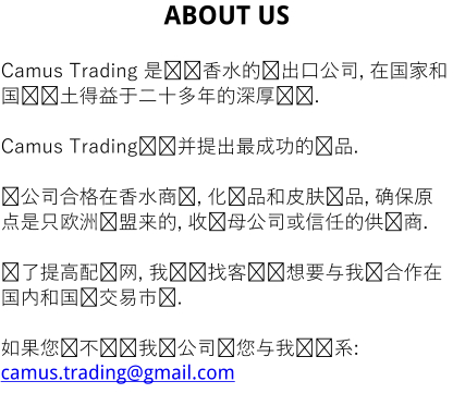 ABOUT US  Camus Trading 是选择香水的进出口公司, 在国家和国际领土得益于二十多年的深厚经验.  Camus Trading选择并提出最成功的产品.  该公司合格在香水商业, 化妆品和皮肤产品, 确保原点是只欧洲联盟来的, 收购母公司或信任的供应商.  为了提高配电网, 我们寻找客户谁想要与我们合作在国内和国际交易市场.  如果您还不认识我们公司请您与我们联系: camus.trading@gmail.com